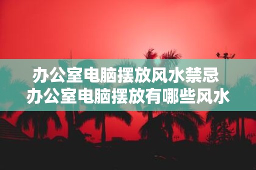办公室电脑摆放风水禁忌 办公室电脑摆放有哪些风水禁忌