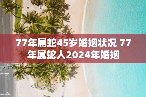 77年属蛇45岁婚姻状况 77年属蛇人2025年婚姻