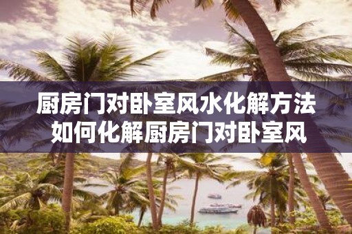 厨房门对卧室风水化解方法 如何化解厨房门对卧室风水