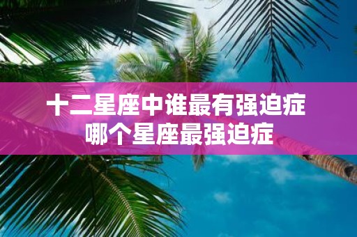 十二星座中谁最有强迫症 哪个星座最强迫症