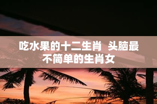 吃水果的十二生肖 头脑最不简单的生肖女