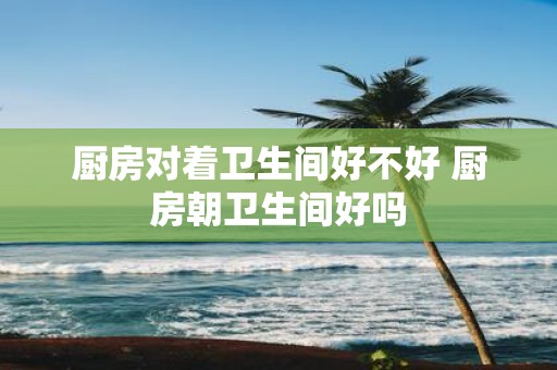 厨房对着卫生间好不好 厨房朝卫生间好吗