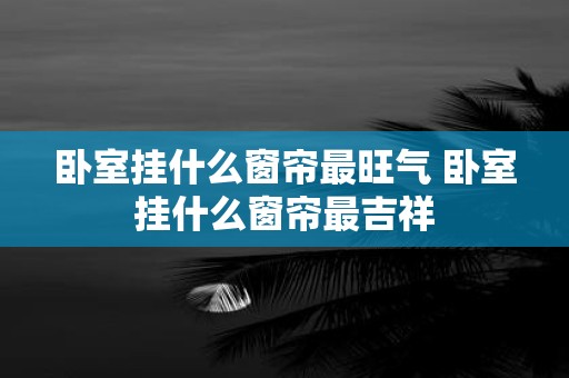 卧室挂什么窗帘最旺气 卧室挂什么窗帘最吉祥