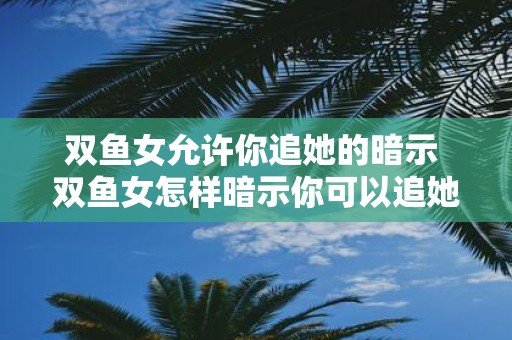 双鱼女允许你追她的暗示 双鱼女怎样暗示你可以追她