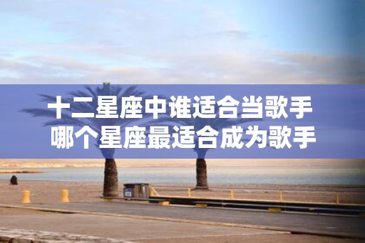 十二星座中谁适合当歌手 哪个星座最适合成为歌手