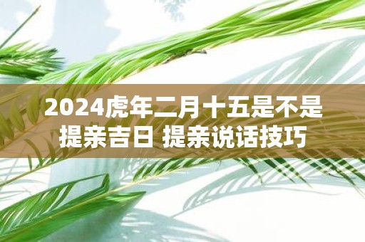 2025虎年二月十五是不是提亲吉日 提亲说话技巧
