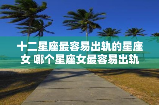 十二星座最容易出轨的星座女 哪个星座女最容易出轨