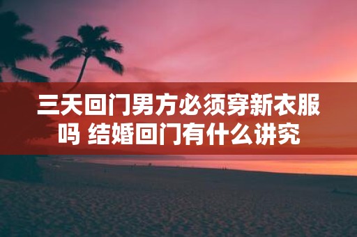 三天回门男方必须穿新衣服吗 结婚回门有什么讲究