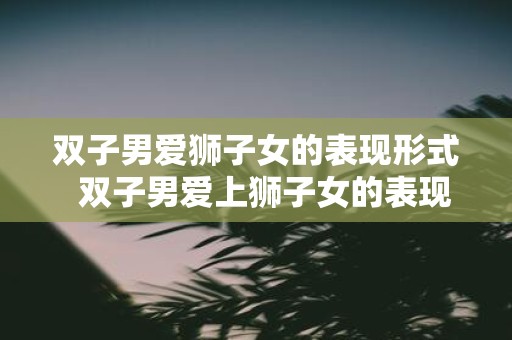 双子男爱狮子女的表现形式 双子男爱上狮子女的表现