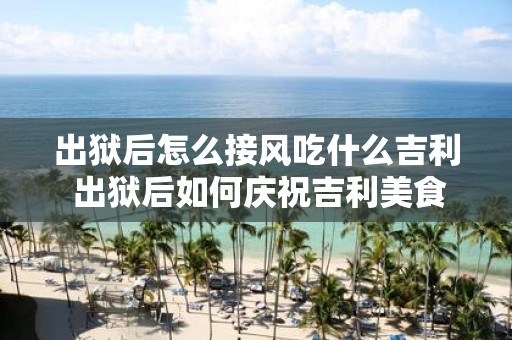 出狱后怎么接风吃什么吉利 出狱后如何庆祝吉利美食推荐