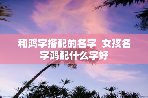 和鸿字搭配的名字 女孩名字鸿配什么字好