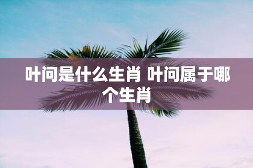 叶问是什么生肖 叶问属于哪个生肖