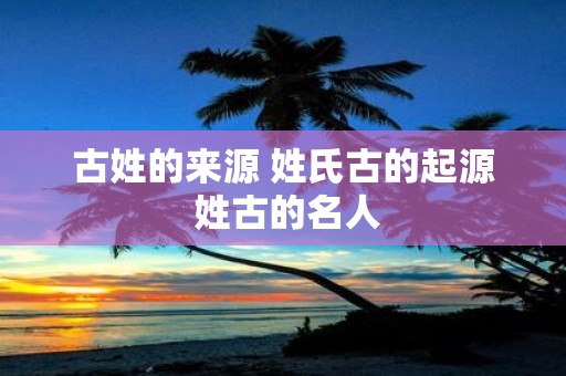 古姓的来源 姓氏古的起源 姓古的名人