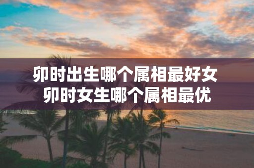 卯时出生哪个属相最好女 卯时女生哪个属相最优