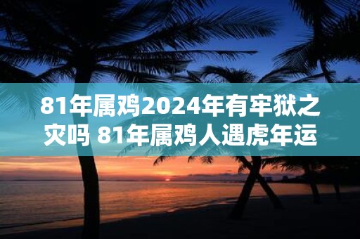 81年属鸡2025年有牢狱之灾吗 81年属鸡人遇虎年运势