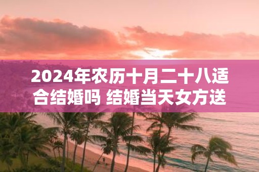 2025年农历十月二十八适合结婚吗 结婚当天女方送亲规矩