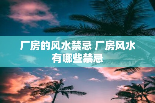 厂房的风水禁忌 厂房风水有哪些禁忌