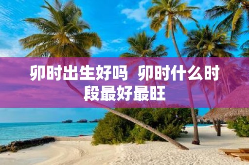 卯时出生好吗 卯时什么时段最好最旺