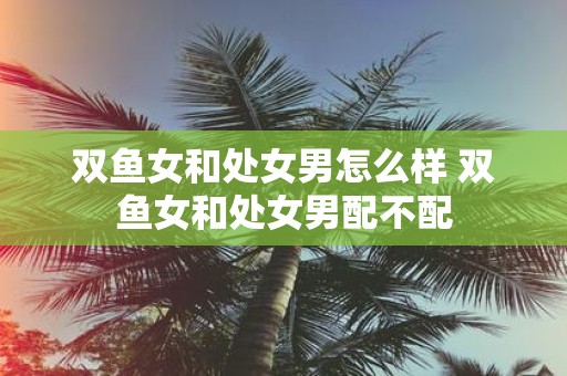 双鱼女和处女男怎么样 双鱼女和处女男配不配