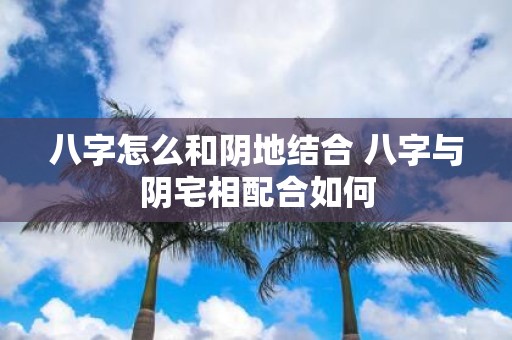 八字怎么和阴地结合 八字与阴宅相配合如何