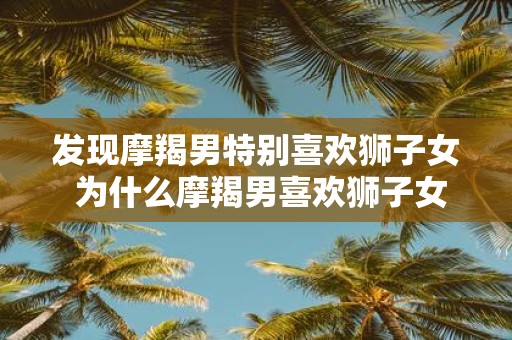 发现摩羯男特别喜欢狮子女 为什么摩羯男喜欢狮子女