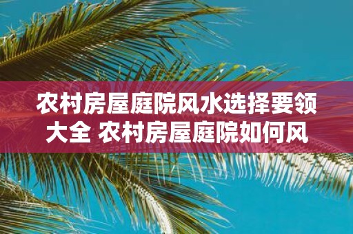 农村房屋庭院风水选择要领大全 农村房屋庭院如何风水选择