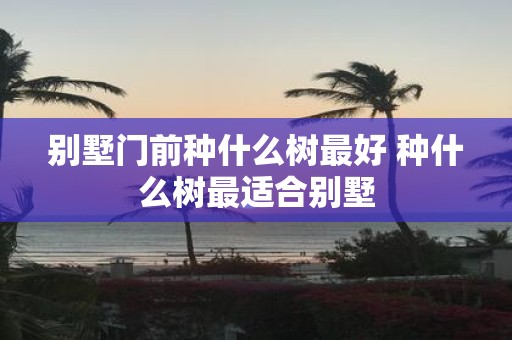 别墅门前种什么树最好 种什么树最适合别墅