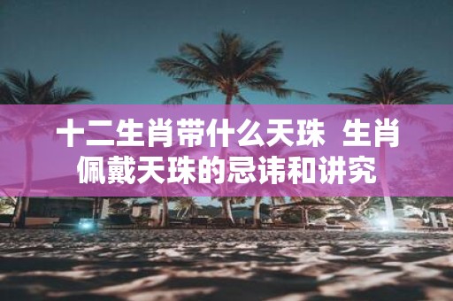 十二生肖带什么天珠 生肖佩戴天珠的忌讳和讲究