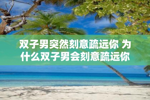 双子男突然刻意疏远你 为什么双子男会刻意疏远你