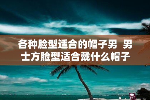 各种脸型适合的帽子男 男士方脸型适合戴什么帽子