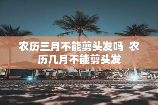 农历三月不能剪头发吗 农历几月不能剪头发