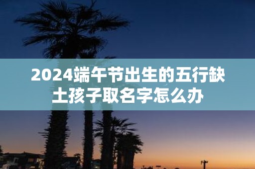 2025端午节出生的五行缺土孩子取名字怎么办