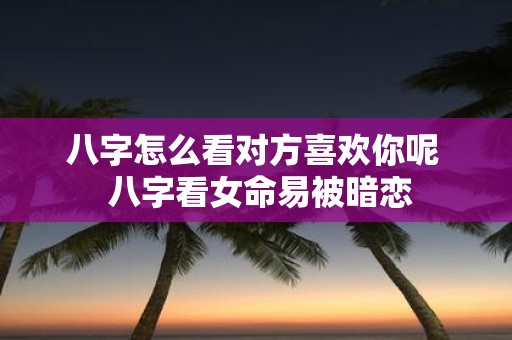 八字怎么看对方喜欢你呢 八字看女命易被暗恋