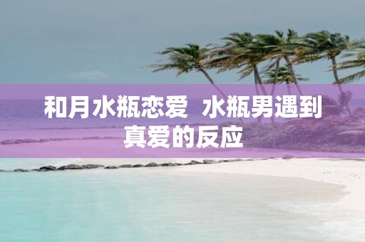 和月水瓶恋爱 水瓶男遇到真爱的反应