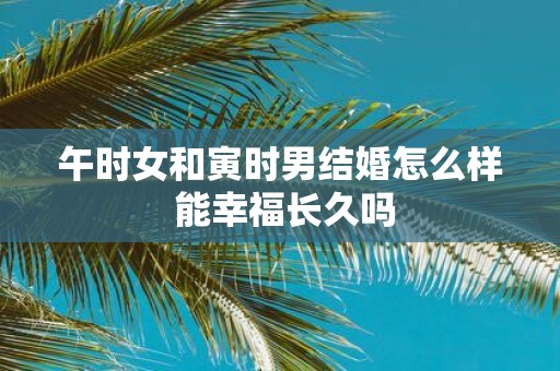 午时女和寅时男结婚怎么样 能幸福长久吗