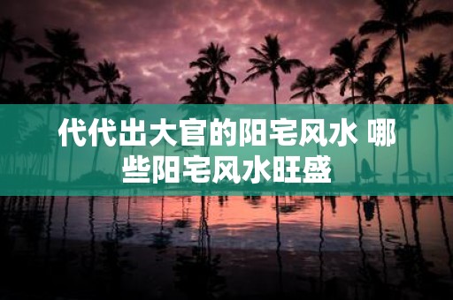 代代出大官的阳宅风水 哪些阳宅风水旺盛