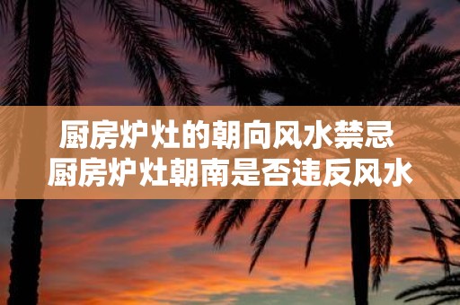 厨房炉灶的朝向风水禁忌 厨房炉灶朝南是否违反风水禁忌
