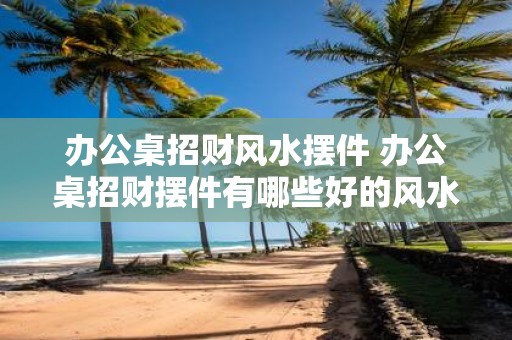 办公桌招财风水摆件 办公桌招财摆件有哪些好的风水