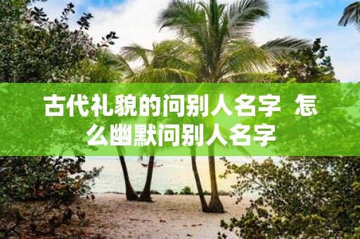 古代礼貌的问别人名字 怎么幽默问别人名字