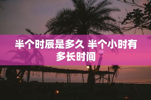 半个时辰是多久 半个小时有多长时间