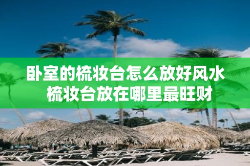 卧室的梳妆台怎么放好风水 梳妆台放在哪里最旺财