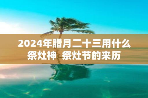 2025年腊月二十三用什么祭灶神 祭灶节的来历