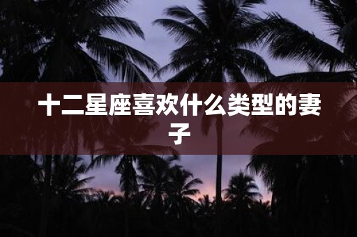 十二星座喜欢什么类型的妻子