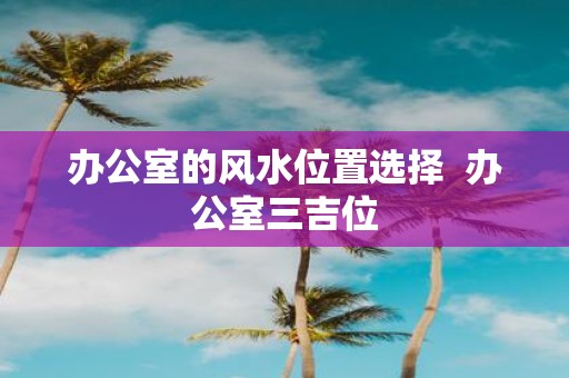 办公室的风水位置选择 办公室三吉位