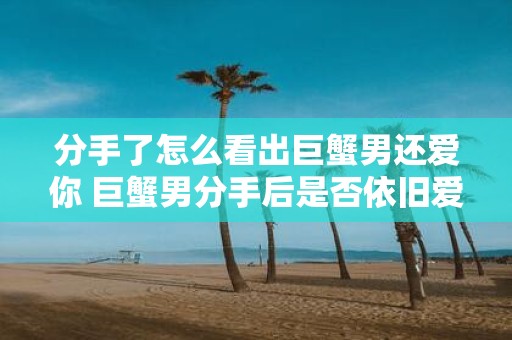 分手了怎么看出巨蟹男还爱你 巨蟹男分手后是否依旧爱你