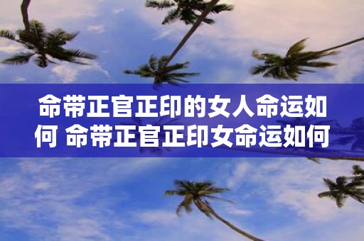 命带正官正印的女人命运如何 命带正官正印女命运如何
