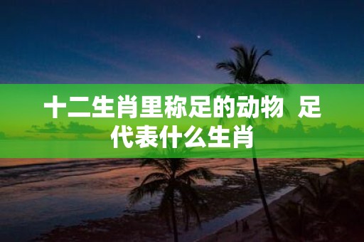 十二生肖里称足的动物 足代表什么生肖
