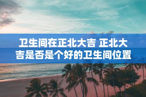 卫生间在正北大吉 正北大吉是否是个好的卫生间位置