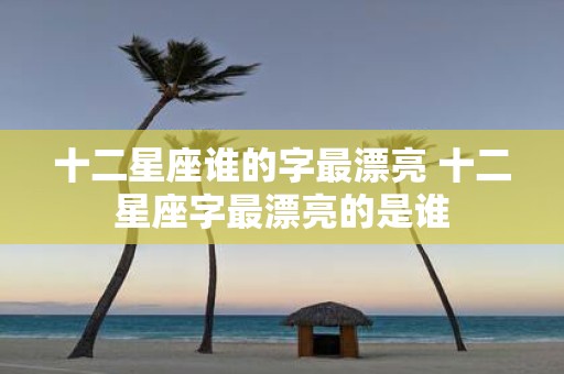 十二星座谁的字最漂亮 十二星座字最漂亮的是谁