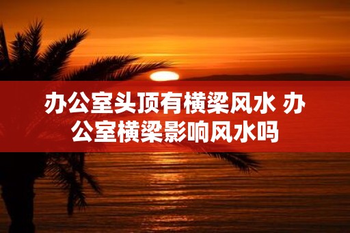 办公室头顶有横梁风水 办公室横梁影响风水吗